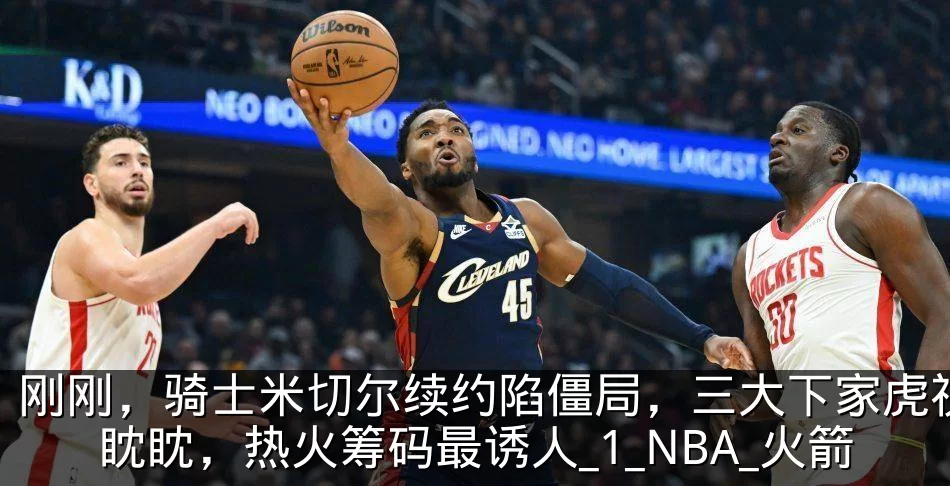 刚刚，骑士米切尔续约陷僵局，三大下家虎视眈眈，热火筹码最诱人_1_NBA_火箭